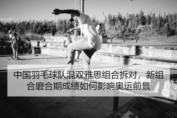 中国羽毛球队混双雅思组合拆对，新组合磨合期成绩如何影响奥运前景